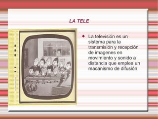 LA TELE
 La televisión es un
sistema para la
transmisión y recepción
de imagenes en
movimiento y sonido a
distancia que emplea un
macanismo de difusión
 