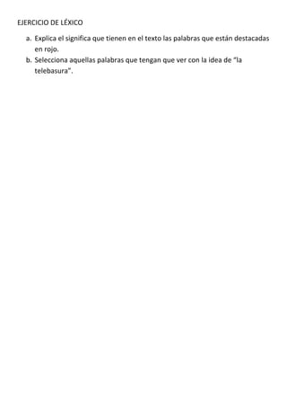 EJERCICIO DE LÉXICO

  a. Explica el significa que tienen en el texto las palabras que están destacadas
     en rojo.
  b. Selecciona aquellas palabras que tengan que ver con la idea de “la
     telebasura”.
 