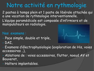 Notre activité en rythmologie
2 postes à temps plein et 1 poste de libérale attachée qui
a une vacation de rythmologie interventionnelle.
L’équipe paramédicale est composée d’infirmiers et de
manipulateurs en radiologie.
Nos examens :
- Pace simple, double et triple,
- DAI,
- Examens d’électrophysiologie (exploration de His, voies
accessoires ..),
- Ablations de : voies accessoires, flutter, noeud AV et
Bouveret,
- Holters implantables.
 