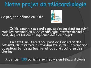 Notre projet de télécardiologie
Ce projet a débuté en 2012.
Initialement, nos cardiologues s’occupaient du suivi
mais les paramédicaux de cardiologie interventionnelle
sont, depuis fin 2014, impliqués dans ce projet.
En effet, nous nous occupons de l'inclusion des
patients, de la remise du transmetteur, de l'information
du patient (et de sa famille) et du suivi quotidien des
alertes.
A ce jour, 100 patients sont suivis en télécardiologie.
 