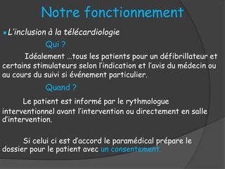 Notre fonctionnement
▪L’inclusion à la télécardiologie
Qui ?
Quand ?
Le patient est informé par le rythmologue
interventionnel avant l’intervention ou directement en salle
d’intervention.
Si celui ci est d’accord le paramédical prépare le
dossier pour le patient avec un consentement.
Idéalement …tous les patients pour un défibrillateur et
certains stimulateurs selon l’indication et l’avis du médecin ou
au cours du suivi si événement particulier.
 