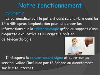 Comment ?
Le paramédical voit le patient dans sa chambre dans les
24 à 48h après l’implantation pour lui donner les
informations sur la télécardiologie grâce au support d’une
plaquette explicative et lui remet le boîtier
de télécardiologie.
Il récupère le consentement signé et au retour au
service, valide l’inclusion par téléphone ou directement
sur le site internet.
Notre fonctionnement
 