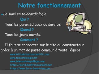 ▪Le suivi en télécardiologie
Qui ?
Tous les paramédicaux du service.
Quand ?
Tous les jours ouvrés.
Comment ?
Il faut se connecter sur le site du constructeur
grâce à un mot de passe commun à toute l’équipe.
www.latitude.bostonscientific.com
www.telecardiologie.net
www.telecardiologie@sjm.com
https://world.medtroniccarelink.net
https://www.Sorin-Smartview.com.
Notre fonctionnement
 