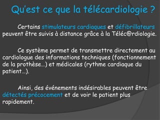 Qu’est ce que la télécardiologie ?
Certains stimulateurs cardiaques et défibrillateurs
peuvent être suivis à distance grâce à la Téléc@rdiologie.
Ce système permet de transmettre directement au
cardiologue des informations techniques (fonctionnement
de la prothèse…) et médicales (rythme cardiaque du
patient…).
Ainsi, des événements indésirables peuvent être
détectés précocement et de voir le patient plus
rapidement.
 