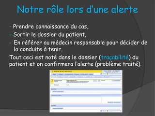 Notre rôle lors d’une alerte
- Prendre connaissance du cas,
- Sortir le dossier du patient,
- En référer au médecin responsable pour décider de
la conduite à tenir.
Tout ceci est noté dans le dossier (traçabilité) du
patient et on confirmera l’alerte (problème traité).
 