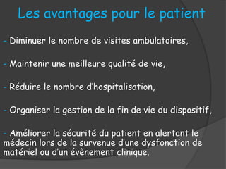 Les avantages pour le patient
- Diminuer le nombre de visites ambulatoires,
- Maintenir une meilleure qualité de vie,
- Réduire le nombre d’hospitalisation,
- Organiser la gestion de la fin de vie du dispositif,
- Améliorer la sécurité du patient en alertant le
médecin lors de la survenue d’une dysfonction de
matériel ou d’un évènement clinique.
 