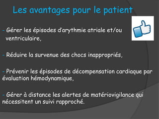 - Gérer les épisodes d’arythmie atriale et/ou
ventriculaire,
- Réduire la survenue des chocs inappropriés,
- Prévenir les épisodes de décompensation cardiaque par
évaluation hémodynamique,
- Gérer à distance les alertes de matériovigilance qui
nécessitent un suivi rapproché.
Les avantages pour le patient
 