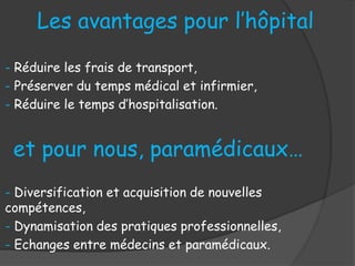 Les avantages pour l’hôpital
- Réduire les frais de transport,
- Préserver du temps médical et infirmier,
- Réduire le temps d’hospitalisation.
et pour nous, paramédicaux…
- Diversification et acquisition de nouvelles
compétences,
- Dynamisation des pratiques professionnelles,
- Echanges entre médecins et paramédicaux.
 