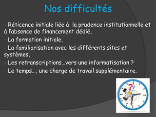 Nos difficultés
- Réticence initiale liée à la prudence institutionnelle et
à l’absence de financement dédié,
- La formation initiale,
- La familiarisation avec les différents sites et
systèmes,
- Les retranscriptions…vers une informatisation ?
- Le temps…, une charge de travail supplémentaire.
 