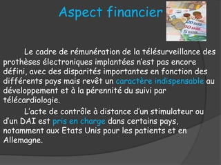 Aspect financier
Le cadre de rémunération de la télésurveillance des
prothèses électroniques implantées n’est pas encore
défini, avec des disparités importantes en fonction des
différents pays mais revêt un caractère indispensable au
développement et à la pérennité du suivi par
télécardiologie.
L’acte de contrôle à distance d’un stimulateur ou
d’un DAI est pris en charge dans certains pays,
notamment aux Etats Unis pour les patients et en
Allemagne.
 