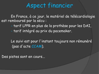 En France, à ce jour, le matériel de télécardiologie
est remboursé par la sécu :
- tarif LPPR en plus de la prothèse pour les DAI,
- tarif intégré au prix du pacemaker.
Le suivi est pour l'instant toujours non rémunéré
(pas d'acte CCAM).
Des pistes sont en cours...
Aspect financier
 