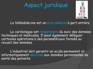 Aspect juridique
La télémédecine est un acte médical à part entière.
Le cardiologue est responsable du suivi des données
techniques et médicales. Il peut également déléguer
certaines opérations à des paramédicaux formés au
recueil des données.
L’industriel doit garantir un accès permanent et
informatiquement sécurisé aux données personnelles de
santé des patients.
 