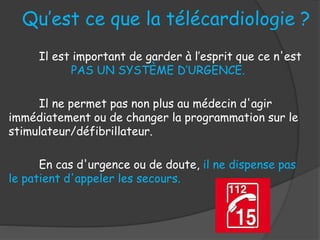 Il est important de garder à l’esprit que ce n'est
PAS UN SYSTÈME D’URGENCE.
Il ne permet pas non plus au médecin d'agir
immédiatement ou de changer la programmation sur le
stimulateur/défibrillateur.
En cas d'urgence ou de doute, il ne dispense pas
le patient d'appeler les secours.
Qu’est ce que la télécardiologie ?
 