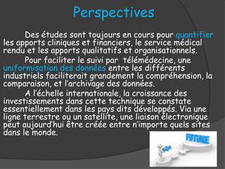 Perspectives
Des études sont toujours en cours pour quantifier
les apports cliniques et financiers, le service médical
rendu et les apports qualitatifs et organisationnels.
Pour faciliter le suivi par télémédecine, une
uniformisation des données entre les différents
industriels faciliterait grandement la compréhension, la
comparaison, et l’archivage des données.
A l’échelle internationale, la croissance des
investissements dans cette technique se constate
essentiellement dans les pays dits développés. Via une
ligne terrestre ou un satellite, une liaison électronique
peut aujourd’hui être créée entre n’importe quels sites
dans le monde.
 