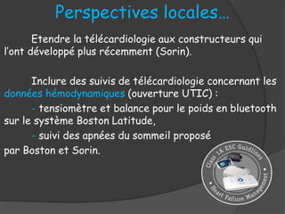 Perspectives locales…
Etendre la télécardiologie aux constructeurs qui
l’ont développé plus récemment (Sorin).
Inclure des suivis de télécardiologie concernant les
données hémodynamiques (ouverture UTIC) :
- tensiomètre et balance pour le poids en bluetooth
sur le système Boston Latitude,
- suivi des apnées du sommeil proposé
par Boston et Sorin.
 