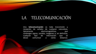 LA TELECOMUNICACIÓN
Una telecomunicación es toda transmisión y
recepción de señales de cualquier naturaleza,
típicamente electromagnéticas, que
contengan signos, sonidos, imágenes o, en definitiva,
cualquier tipo de información que se
desee comunicar a cierta distancia.
 