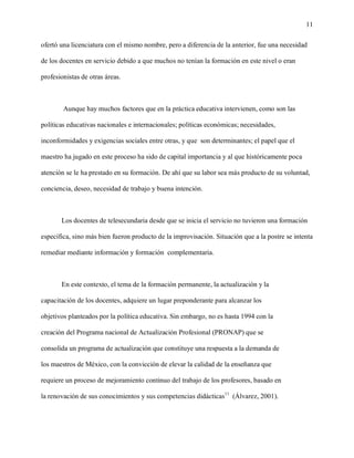 11

ofertó una licenciatura con el mismo nombre, pero a diferencia de la anterior, fue una necesidad

de los docentes en servicio debido a que muchos no tenían la formación en este nivel o eran

profesionistas de otras áreas.



        Aunque hay muchos factores que en la práctica educativa intervienen, como son las

políticas educativas nacionales e internacionales; políticas económicas; necesidades,

inconformidades y exigencias sociales entre otras, y que son determinantes; el papel que el

maestro ha jugado en este proceso ha sido de capital importancia y al que históricamente poca

atención se le ha prestado en su formación. De ahí que su labor sea más producto de su voluntad,

conciencia, deseo, necesidad de trabajo y buena intención.



       Los docentes de telesecundaria desde que se inicia el servicio no tuvieron una formación

específica, sino más bien fueron producto de la improvisación. Situación que a la postre se intenta

remediar mediante información y formación complementaria.



       En este contexto, el tema de la formación permanente, la actualización y la

capacitación de los docentes, adquiere un lugar preponderante para alcanzar los

objetivos planteados por la política educativa. Sin embargo, no es hasta 1994 con la

creación del Programa nacional de Actualización Profesional (PRONAP) que se

consolida un programa de actualización que constituye una respuesta a la demanda de

los maestros de México, con la convicción de elevar la calidad de la enseñanza que

requiere un proceso de mejoramiento continuo del trabajo de los profesores, basado en

la renovación de sus conocimientos y sus competencias didácticas11 (Álvarez, 2001).
 