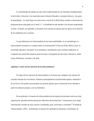 6

       La metodología de trabajo con que inició estaba basada en tres elementos fundamentales:

la televisión, el docente y los materiales para el alumno llamados: conceptos básicos y las guías

de aprendizaje. La señal llega a los televisores a través de la Red Edusat, donde se transmiten los

programas para cada grado en el canal 11. La finalidad ha sido atender a los jóvenes despertando

en ellos el interés por aprender y encontrar en la escuela un espacio que les apoye en la solución

de los problemas de su entorno.



       Lo que diferencía a la telesecundaria de las otras modalidades es su metodología. La

telesecundaria incorpora ( o cuando menos es la pretensión)5 ( Chavoya Peña, María Luisa) la

tecnología educativa “de punta” en la enseñanza. Actualmente estos auxiliares didácticos se

componen por materiales impresos para las clases, el programa de televisión, interactivo, audio

textos, bibliotecas escolares y de aula.



¿Quiénes y cómo son los maestros de la telesecundaria?



       El origen de los maestros de telesecundaria es el mismo que cualquier otro maestro de

escuelas oficiales de nivel básico. Pertenece principalmente al proletariado agrario, industrial o

de servicios. Este primer acercamiento nos permite deducir que su formación la ha obtenido a

partir de esfuerzos propios y de sus familiares.



       En un principio, el maestro de telesecundaria era un maestro de primaria rural con cierta

capacitación, pasando históricamente por diferentes denominaciones: “telemaestros en la etapa

experimental, monitor de aula, maestro coordinador, guía, motivador y orientador” 6 (Unidad de

Telesecundaria, 1994). Actualmente su función ha cambiado de transmisor a facilitador, de
 