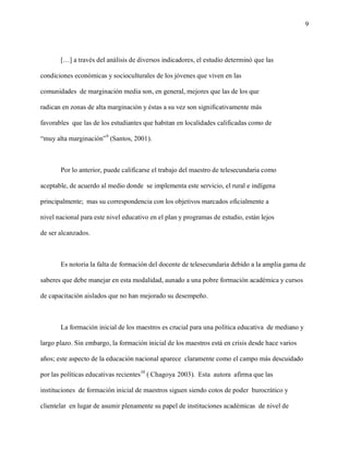 9




       […] a través del análisis de diversos indicadores, el estudio determinó que las

condiciones económicas y socioculturales de los jóvenes que viven en las

comunidades de marginación media son, en general, mejores que las de los que

radican en zonas de alta marginación y éstas a su vez son significativamente más

favorables que las de los estudiantes que habitan en localidades calificadas como de

“muy alta marginación”9 (Santos, 2001).



       Por lo anterior, puede calificarse el trabajo del maestro de telesecundaria como

aceptable, de acuerdo al medio donde se implementa este servicio, el rural e indígena

principalmente; mas su correspondencia con los objetivos marcados oficialmente a

nivel nacional para este nivel educativo en el plan y programas de estudio, están lejos

de ser alcanzados.



       Es notoria la falta de formación del docente de telesecundaria debido a la amplia gama de

saberes que debe manejar en esta modalidad, aunado a una pobre formación académica y cursos

de capacitación aislados que no han mejorado su desempeño.



       La formación inicial de los maestros es crucial para una política educativa de mediano y

largo plazo. Sin embargo, la formación inicial de los maestros está en crisis desde hace varios

años; este aspecto de la educación nacional aparece claramente como el campo más descuidado

por las políticas educativas recientes10 ( Chagoya 2003). Esta autora afirma que las

instituciones de formación inicial de maestros siguen siendo cotos de poder burocrático y

clientelar en lugar de asumir plenamente su papel de instituciones académicas de nivel de
 