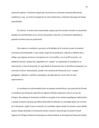 10

educación superior. Asimismo asegura que sus directivos y docentes muestran deficiencias

académicas y que no existe investigación en estas instituciones, solamente descargas de tiempo

injustificadas.



       En síntesis, la autora antes mencionada, asegura que las escuelas normales se encuentran

alejadas de la problemática real y diversa del quehacer docente y la formación impartida no

garantiza un buen ejercicio profesional.



       Otro aspecto a considerar y que poco se ha hablado de él, consiste en que la situación

económica del proletariado y clase media, origen de los profesores, cada día se debilita más y

obliga a que algunos jóvenes se incorporen con o sin estudios y sin el perfil necesario, a la

población docente “porque hay seguridad en el empleo” no importando el resultado de su

intervención y cómo la desarrolle. Es aquí donde la formación ética se manifiesta claramente y se

convierte en factor determinante, aunado a las carencias de formación en los campos:

pedagógico, didáctico, científico, psicológico, de participación social, entre los más

representativos.



       La enseñanza en telesecundaria tiene sus propias características, esta intención ha llevado

a considerar una formación específica en algunas normales superiores como es el caso de

Chiapas. Sin embargo la formación recibida se encuadra en los mismos paradigmas tradicionales;

y aunque la práctica docente que deben desarrollar los alumnos se contempla desde casi al inicio

de la formación, según el nuevo currículo, los resultados siguen siendo los mismos o peor debido

al poco tiempo destinado a la formación teórica. Inclusive antes de que la escuela Normal

Superior de Chiapas ofertara la licenciatura en telesecundaria, la Secretaria de Educación Estatal
 