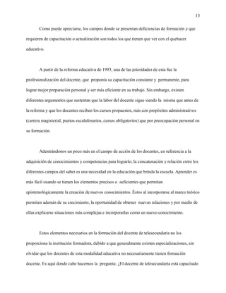 13

       Como puede apreciarse, los campos donde se presentan deficiencias de formación y que

requieren de capacitación o actualización son todos los que tienen que ver con el quehacer

educativo.



       A partir de la reforma educativa de 1993, una de las prioridades de esta fue la

profesionalización del docente, que proponía su capacitación constante y permanente, para

lograr mejor preparación personal y ser más eficiente en su trabajo. Sin embargo, existen

diferentes argumentos que sustentan que la labor del docente sigue siendo la misma que antes de

la reforma y que los docentes reciben los cursos propuestos, más con propósitos administrativos

(carrera magisterial, puntos escalafonarios, cursos obligatorios) que por preocupación personal en

su formación.



       Adentrándonos un poco más en el campo de acción de los docentes, en referencia a la

adquisición de conocimientos y competencias para lograrlo; la concatenación y relación entre los

diferentes campos del saber es una necesidad en la educación que brinda la escuela. Aprender es

más fácil cuando se tienen los elementos precisos o suficientes que permitan

epistemológicamente la creación de nuevos conocimientos. Éstos al incorporarse al marco teórico

permiten además de su crecimiento, la oportunidad de obtener nuevas relaciones y por medio de

ellas explicarse situaciones más complejas e incorporarlas como un nuevo conocimiento.



       Estos elementos necesarios en la formación del docente de telesecundaria no los

proporciona la institución formadora, debido a que generalmente existen especializaciones, sin

olvidar que los docentes de esta modalidad educativa no necesariamente tienen formación

docente. Es aquí donde cabe hacernos la pregunta: ¿El docente de telesecundaria está capacitado
 