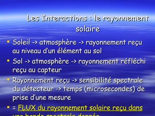 Les Interactions : le rayonnement solaire Soleil -> atmosphère -> rayonnement reçu au niveau d’un élément au sol Sol -> atmosphère -> rayonnement réfléchi reçu au capteur Rayonnement reçu -> sensibilité spectrale du détecteur -> temps (microsecondes) de prise d’une mesure  =   FLUX du rayonnement solaire reçu dans une bande spectrale donnée 