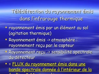  Télédétection du rayonnement émis dans l’infrarouge thermique rayonnement émis par un élément au sol (agitation thermique) Rayonnement émis -> atmosphère : rayonnement reçu par le capteur Rayonnement reçu -> sensibilité spectrale du détecteur  =  FLUX du rayonnement émis dans une bande spectrale donnée à l’intérieur de la fenêtre 8-14 micromètres 