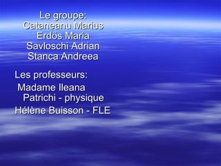 Le groupe: Cataneanu Marius Erdös Maria Savloschi Adrian Stanca Andreea Les professeurs : Madame  Ileana  Patrichi -   physique Hélène Buisson   -  FLE 