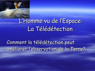   L’Homme vu de l’Espace:   La Télédétection Comment la télédétection peut améliorer l’observation de la Terre?  