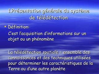 1.Présentation générale du système  de télédétection   Définition: C’est l’acquisition d’informations sur un objet ou un phénomène  La télédétection spatiale = ensemble des connaissances et des techniques utilisées pour déterminer les caractéristiques de la  Terre ou d’une autre planète 