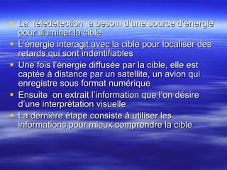 La  t élédétection  a besoin d ’une source d’énergie  pour illuminer la cible L’ énergie interagit avec la cible pour localiser des retards qui sont indentifiables Une fois l ’ énergie diffusée par la cible, elle est captée à distance par un satellite, un avion  qui enregistre sous format numérique Ensuite  on extrait l’information que l’on désire d’une interprétation visuelle La dernière étape consiste à utiliser les informations pour mieux comprendre la cible 