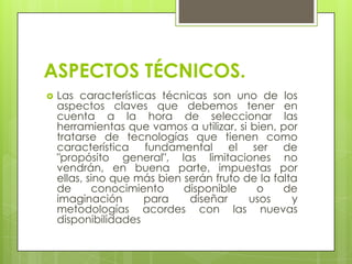 ASPECTOS TÉCNICOS.


Las características técnicas son uno de los
aspectos claves que debemos tener en
cuenta a la hora de seleccionar las
herramientas que vamos a utilizar, si bien, por
tratarse de tecnologías que tienen como
característica fundamental el ser de
"propósito general", las limitaciones no
vendrán, en buena parte, impuestas por
ellas, sino que más bien serán fruto de la falta
de
conocimiento
disponible
o
de
imaginación
para
diseñar
usos
y
metodologías acordes con las nuevas
disponibilidades

 