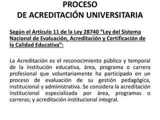 PROCESO
DE ACREDITACIÓN UNIVERSITARIA
Según el Artículo 11 de la Ley 28740 “Ley del Sistema
Nacional de Evaluación, Acreditación y Certificación de
la Calidad Educativa”:
La Acreditación es el reconocimiento público y temporal
de la institución educativa, área, programa o carrera
profesional que voluntariamente ha participado en un
proceso de evaluación de su gestión pedagógica,
institucional y administrativa. Se considera la acreditación
institucional especializada por área, programas o
carreras; y acreditación institucional integral.
 