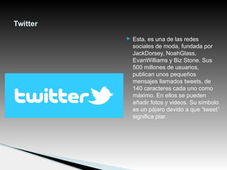  Esta, es una de las redes
sociales de moda, fundada por
JackDorsey, NoahGlass,
EvanWilliams y Biz Stone. Sus
500 millones de usuarios,
publican unos pequeños
mensajes llamados tweets, de
140 caracteres cada uno como
máximo. En ellos se pueden
añadir fotos y videos. Su símbolo
es un pájaro devido a que “tweet”
significa piar.
Twitter
 