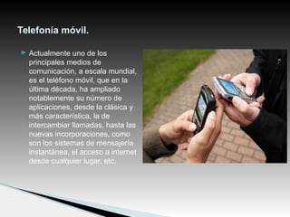  Actualmente uno de los
principales medios de
comunicación, a escala mundial,
es el teléfono móvil, que en la
última década, ha ampliado
notablemente su número de
aplicaciones, desde la clásica y
más característica, la de
intercambiar llamadas, hasta las
nuevas incorporaciones, como
son los sistemas de mensajería
instantánea, el acceso a internet
desde cualquier lugar, etc.
Telefonía móvil.
 