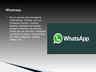  Es un servicio de mensajería
instantánea. Chatear con tus
contactos donde y cuando
quieras, siempre que tengas
acceso a internet, ya sea por
medio de una red wifi o mediante
una tarifa de datos. Intercambiar
con ellos imágenes, audios,
videos, etc.
Whatsapp.
 