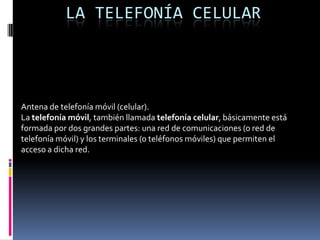 LA TELEFONÍA CELULAR
Antena de telefonía móvil (celular).
La telefonía móvil, también llamada telefonía celular, básicamente está
formada por dos grandes partes: una red de comunicaciones (o red de
telefonía móvil) y los terminales (o teléfonos móviles) que permiten el
acceso a dicha red.
 