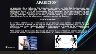 APARICION
• La aparición de la telefonía fija introdujo un nuevo servicio, los telefonemas. Los
  telefonemas eran mensajes de voz generados o recibidos en las centrales
  telefónicas, hasta 1924 su transmisión fue el resultado de la combinación de red
  telegráfica y las redes telefónicas, por el que los mensajes eran transmitidos-recibidos
  por las centrales telefónicas locales y desde ellas eran conducidos por la red
  telegráfica, en forma de telegramas, hasta sus puntos de destino.
                                     FUNCIONAMIENTO
• El servicio telefónico fijo conmutado es un servicio que permite al cliente hacer y
  recibir llamadas a través de un aparato telefónico fijo hacia cualquier lugar con acceso
  telefónico sea local, nacional, celular o internacional a través de la infraestructura
  tecnológica      de    la    empresa       prestadora      del    servicio     telefónico.
    Para hacer uso del servicio telefónico el cliente ha de utilizar el aparato telefónico y
    marcar las teclas correspondientes al número al cual desea llamar para comunicarse.
•
 