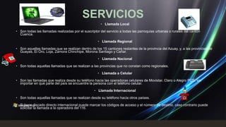 SERVICIOS
                                                      • Llamada Local

• Son todas las llamadas realizadas por el suscriptor del servicio a todas las parroquias urbanas o rurales del cantón
  Cuenca.

                                                    • Llamada Regional

• Son aquellas llamadas que se realizan dentro de los 15 cantones restantes de la provincia del Azuay, y, a las provincias de
  Guayas, El Oro, Loja, Zamora Chinchipe, Morona Santiago y Cañar.

                                                    • Llamada Nacional

• Son todas aquellas llamadas que se realizan a las provincias que no constan como regionales.

                                                    • Llamada a Celular

• Son las llamadas que realiza desde su teléfono hacia las operadoras celulares de Movistar, Claro o Alegro PCS, sin
  importar en qué parte del país se encuentre la persona con el teléfono celular.

                                                  • Llamada Internacional

• Son todas aquellas llamadas que se realizan desde su teléfono hacia otros países.

• Si tiene discado directo internacional puede marcar los códigos de acceso y el número de destino, caso contrario puede
  solicitar la llamada a la operadora del 116.
 