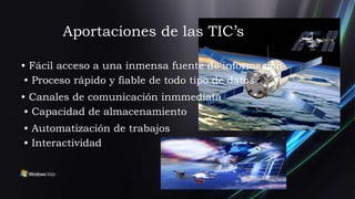 Aportaciones de las TIC’s

• Fácil acceso a una inmensa fuente de información
 • Proceso rápido y fiable de todo tipo de datos
• Canales de comunicación inmmediata
 • Capacidad de almacenamiento
• Automatización de trabajos
• Interactividad
 