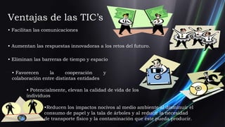 Ventajas de las TIC’s
• Facilitan las comunicaciones


• Aumentan las respuestas innovadoras a los retos del futuro.

• Eliminan las barreras de tiempo y espacio

 • Favorecen     la      cooperación    y
 colaboración entre distintas entidades

        • Potencialmente, elevan la calidad de vida de los
        individuos

               •Reducen los impactos nocivos al medio ambiente al disminuir el
               consumo de papel y la tala de árboles y al reducir la necesidad
               de transporte físico y la contaminación que éste pueda producir.
 