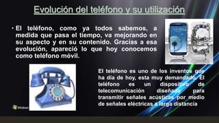Evolución del teléfono y su utilización
• El teléfono, como ya todos sabemos, a
  medida que pasa el tiempo, va mejorando en
  su aspecto y en su contenido. Gracias a esa
  evolución, apareció lo que hoy conocemos
  como teléfono móvil.

                          El teléfono es uno de los inventos que
                          ha día de hoy, esta muy demandado. El
                          teléfono    es    un     dispositivo    de
                          telecomunicación       diseñado      para
                          transmitir señales acústicas por medio
                          de señales eléctricas a larga distancia
 