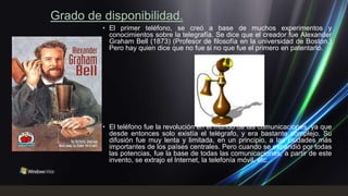 Grado de disponibilidad.
         • El primer teléfono, se creó a base de muchos experimentos y
           conocimientos sobre la telegrafía. Se dice que el creador fue Alexander
           Graham Bell (1873) (Profesor de filosofía en la universidad de Boston.)
           Pero hay quien dice que no fue si no que fue el primero en patentarlo.




         • El teléfono fue la revolución en el mundo de las comunicaciones, ya que
           desde entonces solo existía el telégrafo, y era bastante complejo. Su
           difusión fue muy lenta y limitada, en un principio, a las ciudades más
           importantes de los países centrales. Pero cuando se expandió por todas
           las potencias, fue la base de todas las comunicaciones, a partir de este
           invento, se extrajo el Internet, la telefonía móvil, etc.
 