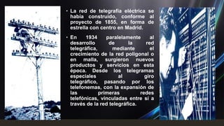 • La red de telegrafía eléctrica se
  había construido, conforme al
  proyecto de 1855, en forma de
  estrella con centro en Madrid.
• En     1934     paralelamente      al
  desarrollo       de      la      red
  telegráfica,      mediante         el
  crecimiento de la red poligonal o
  en malla, surgieron nuevos
  productos y servicios en esta
  época. Desde los telegramas
  especiales           al         giro
  telegráfico, pasando por los
  telefonemas, con la expansión de
  las          primeras         redes
  telefónicas, vinculadas entre sí a
  través de la red telegráfica.
 