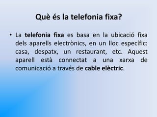 Què és la telefonia fixa?
• La telefonia fixa es basa en la ubicació fixa
dels aparells electrònics, en un lloc específic:
casa, despatx, un restaurant, etc. Aquest
aparell està connectat a una xarxa de
comunicació a través de cable elèctric.
 