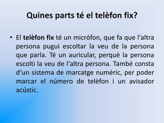 Quines parts té el telèfon fix?
• El telèfon fix té un micrófon, que fa que l‘altra
persona pugui escoltar la veu de la persona
que parla. Té un auricular, perquè la persona
escolti la veu de l‘altra persona. També consta
d‘un sistema de marcatge numéric, per poder
marcar el número de telèfon i un avisador
acústic.
 