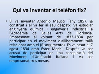 Qui va inventar el telèfon fix?
• El va inventar Antonio Meucci l‘any 1857, ja
construit i el va fer al seu despatx. Va estudiar
enginyeria química i enginyeria industrial a
l'Acadèmia de Belles Arts de Florència.
Empresonat al voltant de 1833-1834 per
participar en el moviment d'alliberament italià
relacionat amb el (Risorgimento). Es va casar el 7
agost 1834 amb Ester Mochi. Després va ser
acusat de participar en una conspiració del
Moviment d'Unificació Italiana i va ser
empresonat tres mesos.
 