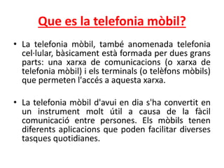 Que es la telefonia mòbil?
• La telefonia mòbil, també anomenada telefonia
cel·lular, bàsicament està formada per dues grans
parts: una xarxa de comunicacions (o xarxa de
telefonia mòbil) i els terminals (o telèfons mòbils)
que permeten l'accés a aquesta xarxa.
• La telefonia mòbil d'avui en dia s'ha convertit en
un instrument molt útil a causa de la fàcil
comunicació entre persones. Els mòbils tenen
diferents aplicacions que poden facilitar diverses
tasques quotidianes.
 