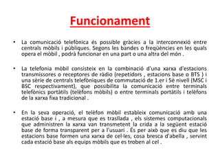 Funcionament
• La comunicació telefònica és possible gràcies a la interconnexió entre
centrals mòbils i públiques. Segons les bandes o freqüències en les quals
opera el mòbil , podrà funcionar en una part o una altra del món .
• La telefonia mòbil consisteix en la combinació d'una xarxa d'estacions
transmissores o receptores de ràdio (repetidors , estacions base o BTS ) i
una sèrie de centrals telefòniques de commutació de 1.er i 5è nivell (MSC i
BSC respectivament), que possibilita la comunicació entre terminals
telefònics portàtils (telèfons mòbils) o entre terminals portàtils i telèfons
de la xarxa fixa tradicional .
• En la seva operació, el telèfon mòbil estableix comunicació amb una
estació base i , a mesura que es trasllada , els sistemes computacionals
que administren la xarxa van transmetent la crida a la següent estació
base de forma transparent per a l'usuari . És per això que es diu que les
estacions base formen una xarxa de cel·les, cosa bresca d'abella , servint
cada estació base als equips mòbils que es troben al cel .
 