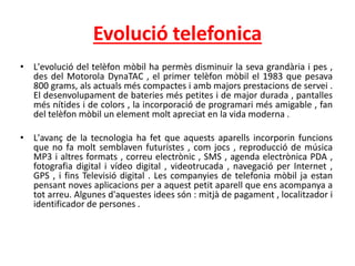 Evolució telefonica
• L'evolució del telèfon mòbil ha permès disminuir la seva grandària i pes ,
des del Motorola DynaTAC , el primer telèfon mòbil el 1983 que pesava
800 grams, als actuals més compactes i amb majors prestacions de servei .
El desenvolupament de bateries més petites i de major durada , pantalles
més nítides i de colors , la incorporació de programari més amigable , fan
del telèfon mòbil un element molt apreciat en la vida moderna .
• L'avanç de la tecnologia ha fet que aquests aparells incorporin funcions
que no fa molt semblaven futuristes , com jocs , reproducció de música
MP3 i altres formats , correu electrònic , SMS , agenda electrònica PDA ,
fotografia digital i vídeo digital , videotrucada , navegació per Internet ,
GPS , i fins Televisió digital . Les companyies de telefonia mòbil ja estan
pensant noves aplicacions per a aquest petit aparell que ens acompanya a
tot arreu. Algunes d'aquestes idees són : mitjà de pagament , localitzador i
identificador de persones .
 